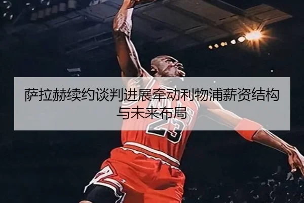 萨拉赫续约谈判进展牵动利物浦薪资结构与未来布局