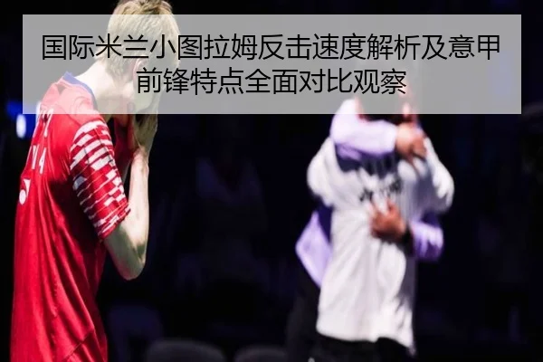 国际米兰小图拉姆反击速度解析及意甲前锋特点全面对比观察