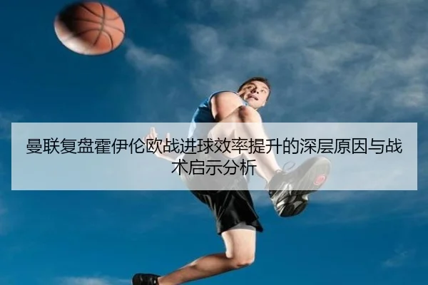 曼联复盘霍伊伦欧战进球效率提升的深层原因与战术启示分析（kaiyun）