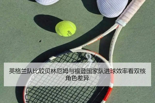 英格兰队比较贝林厄姆与福登国家队进球效率看双核角色差异 - kaiyun